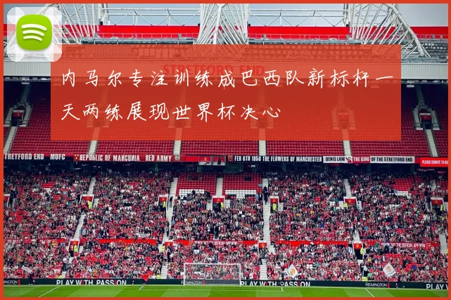 内马尔专注训练成巴西队新标杆一天两练展现世界杯决心