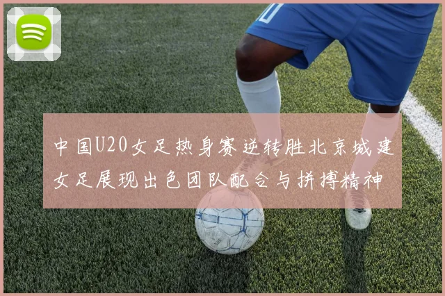 中国U20女足热身赛逆转胜北京城建女足展现出色团队配合与拼搏精神