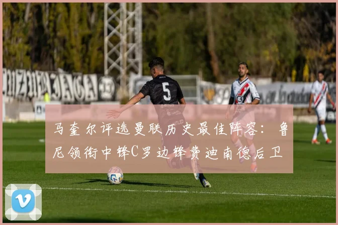 马奎尔评选曼联历史最佳阵容：鲁尼领衔中锋C罗边锋费迪南德后卫