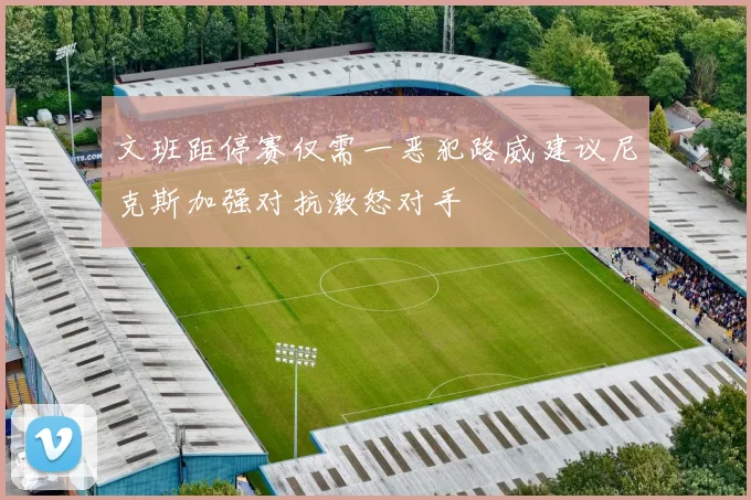 文班距停赛仅需一恶犯路威建议尼克斯加强对抗激怒对手
