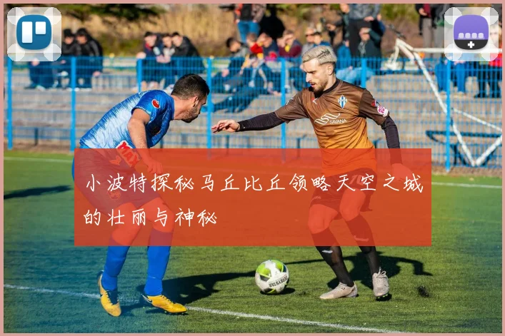 小波特探秘马丘比丘领略天空之城的壮丽与神秘