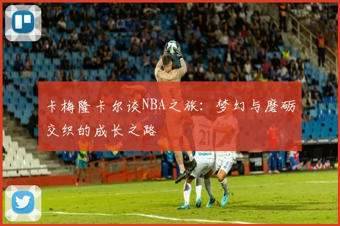 卡梅隆卡尔谈NBA之旅：梦幻与磨砺交织的成长之路