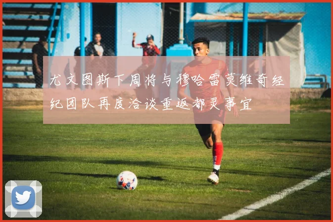 尤文图斯下周将与穆哈雷莫维奇经纪团队再度洽谈重返都灵事宜