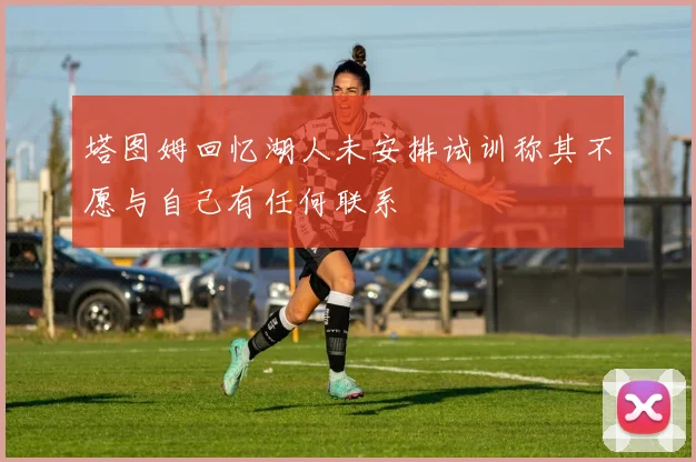 塔图姆回忆湖人未安排试训称其不愿与自己有任何联系