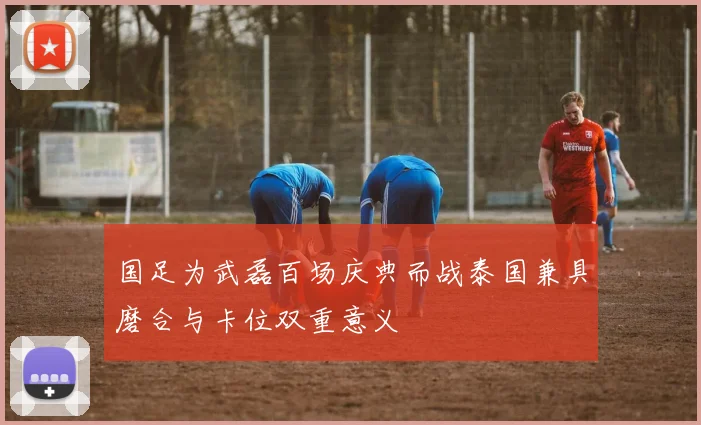 国足为武磊百场庆典而战泰国兼具磨合与卡位双重意义