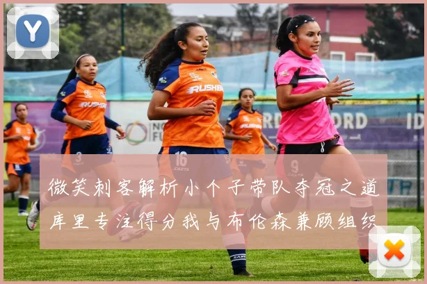 微笑刺客解析小个子带队夺冠之道库里专注得分我与布伦森兼顾组织与得分