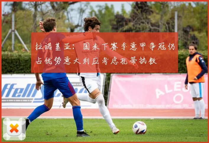 拉诺基亚：国米下赛季意甲争冠仍占优势意大利应考虑孔蒂执教