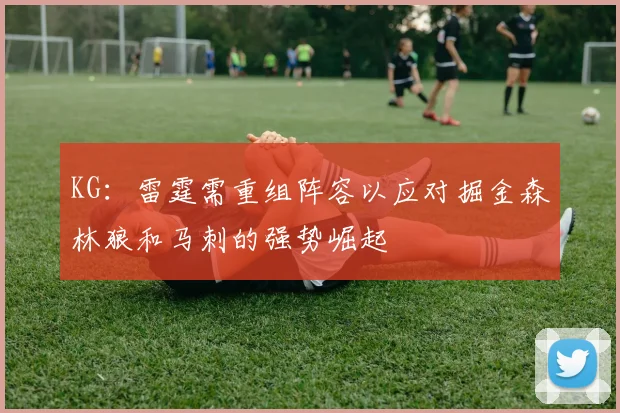 KG：雷霆需重组阵容以应对掘金森林狼和马刺的强势崛起