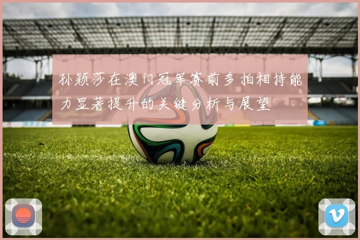 孙颖莎在澳门冠军赛前多拍相持能力显著提升的关键分析与展望
