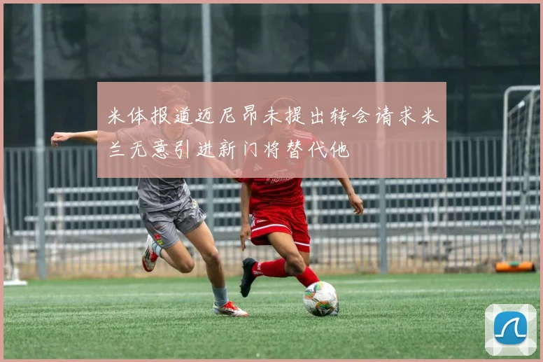 米体报道迈尼昂未提出转会请求米兰无意引进新门将替代他