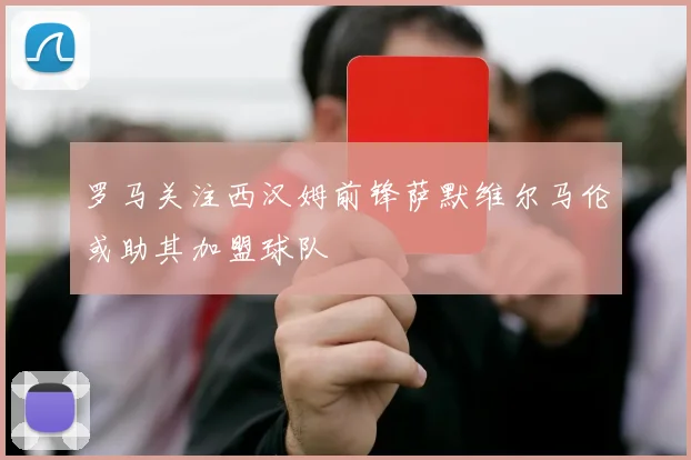 罗马关注西汉姆前锋萨默维尔马伦或助其加盟球队
